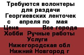 Требуются волонтеры для раздачи Георгиевских ленточек с 30 апреля по 9 мая. › Цена ­ 2 000 - Все города Хобби. Ручные работы » Услуги   . Нижегородская обл.,Нижний Новгород г.